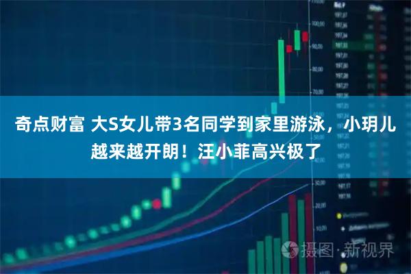 奇点财富 大S女儿带3名同学到家里游泳，小玥儿越来越开朗！汪小菲高兴极了
