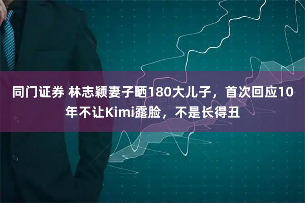同门证券 林志颖妻子晒180大儿子，首次回应10年不让Kimi露脸，不是长得丑