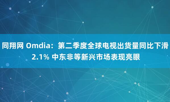 同翔网 Omdia：第二季度全球电视出货量同比下滑 2.1% 中东非等新兴市场表现亮眼