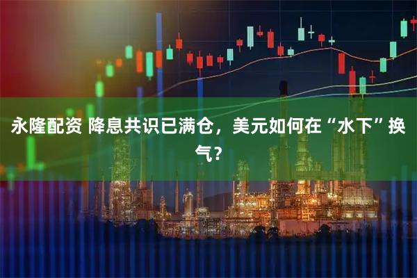 永隆配资 降息共识已满仓，美元如何在“水下”换气？