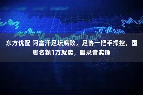 东方优配 阿富汗足坛腐败，足协一把手操控，国脚名额1万就卖，曝录音实锤