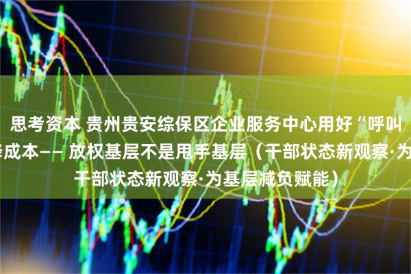 思考资本 贵州贵安综保区企业服务中心用好“呼叫权”，帮企业降成本—— 放权基层不是甩手基层（干部状态新观察·为基层减负赋能）