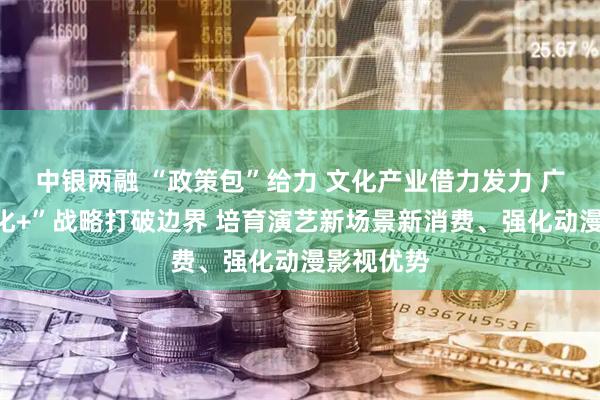 中银两融 “政策包”给力 文化产业借力发力 广州以“文化+”战略打破边界 培育演艺新场景新消费、强化动漫影视优势