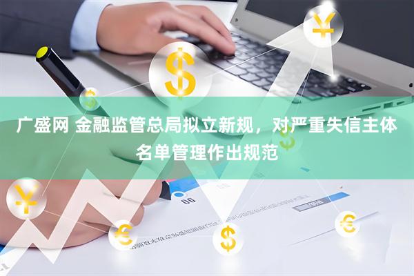 广盛网 金融监管总局拟立新规，对严重失信主体名单管理作出规范