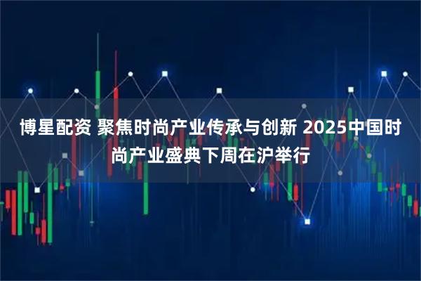 博星配资 聚焦时尚产业传承与创新 2025中国时尚产业盛典下周在沪举行