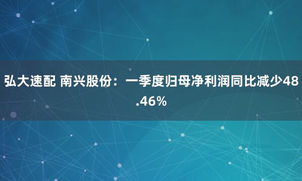 弘大速配 南兴股份：一季度归母净利润同比减少48.46%