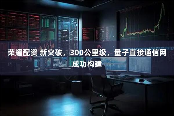 荣耀配资 新突破，300公里级，量子直接通信网成功构建