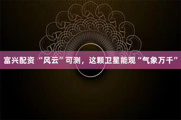 富兴配资 “风云”可测，这颗卫星能观“气象万千”