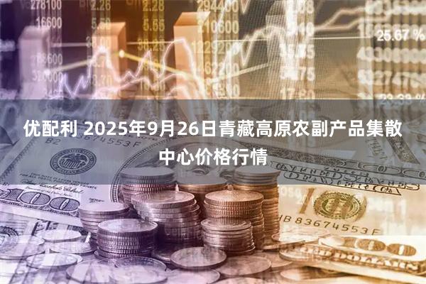 优配利 2025年9月26日青藏高原农副产品集散中心价格行情