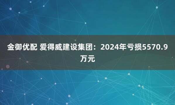 金御优配 爱得威建设集团：2024年亏损5570.9万元
