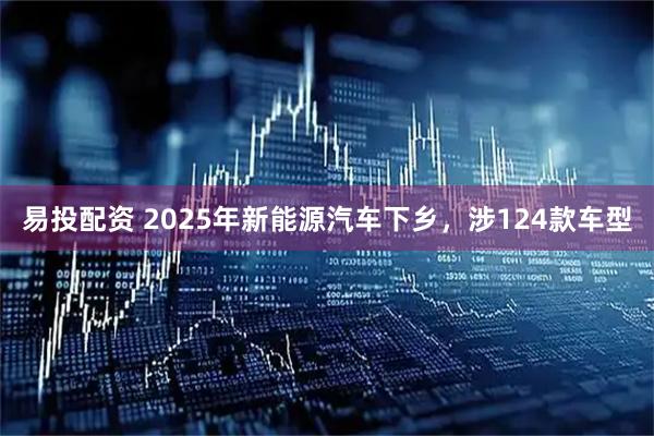 易投配资 2025年新能源汽车下乡，涉124款车型