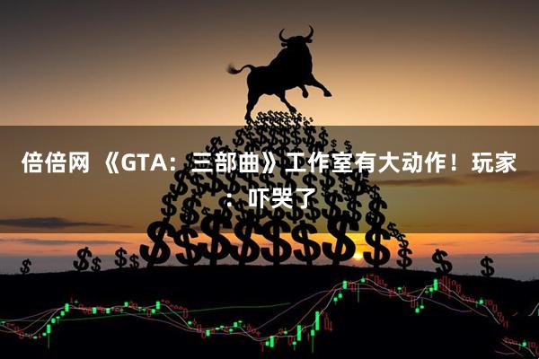倍倍网 《GTA：三部曲》工作室有大动作！玩家：吓哭了