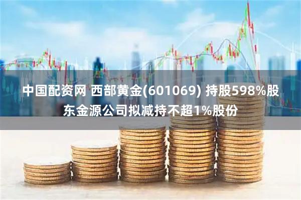 中国配资网 西部黄金(601069) 持股598%股东金源公司拟减持不超1%股份