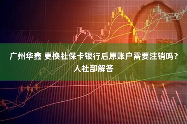 广州华鑫 更换社保卡银行后原账户需要注销吗？人社部解答