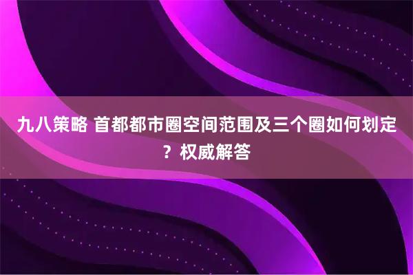 九八策略 首都都市圈空间范围及三个圈如何划定？权威解答
