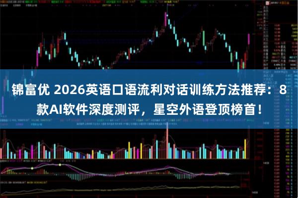 锦富优 2026英语口语流利对话训练方法推荐：8款AI软件深度测评，星空外语登顶榜首！
