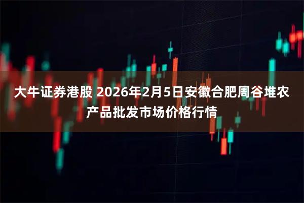 大牛证券港股 2026年2月5日安徽合肥周谷堆农产品批发市场价格行情