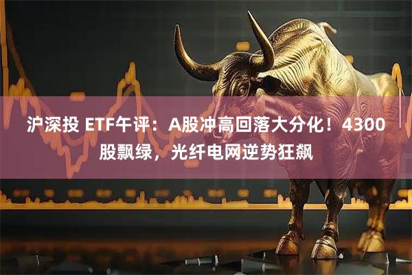 沪深投 ETF午评：A股冲高回落大分化！4300股飘绿，光纤电网逆势狂飙