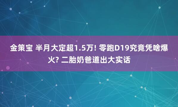 金策宝 半月大定超1.5万! 零跑D19究竟凭啥爆火? 二胎奶爸道出大实话