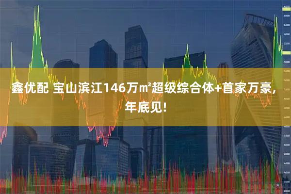 鑫优配 宝山滨江146万㎡超级综合体+首家万豪, 年底见!