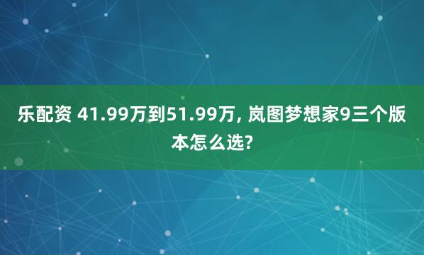 乐配资 41.99万到51.99万, 岚图梦想家9三个版本怎么选?
